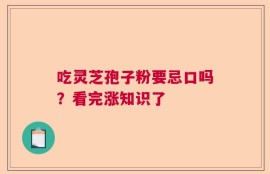 吃灵芝孢子粉要忌口吗？看完涨知识了