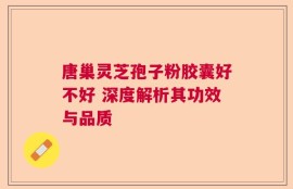 唐巢灵芝孢子粉胶囊好不好 深度解析其功效与品质