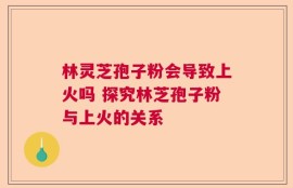 林灵芝孢子粉会导致上火吗 探究林芝孢子粉与上火的关系