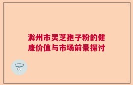 滁州市灵芝孢子粉的健康价值与市场前景探讨