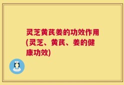 灵芝黄芪姜的功效作用(灵芝、黄芪、姜的健康功效)
