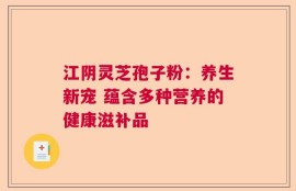 江阴灵芝孢子粉：养生新宠 蕴含多种营养的健康滋补品