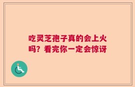 吃灵芝孢子真的会上火吗？看完你一定会惊讶