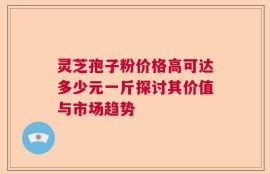 灵芝孢子粉价格高可达多少元一斤探讨其价值与市场趋势