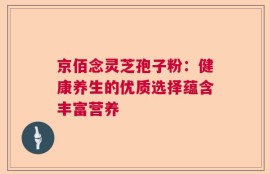 京佰念灵芝孢子粉：健康养生的优质选择蕴含丰富营养