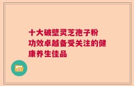 十大破壁灵芝孢子粉 功效卓越备受关注的健康养生佳品