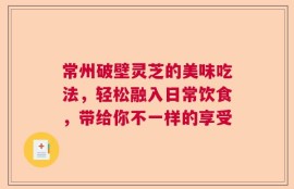 常州破壁灵芝的美味吃法，轻松融入日常饮食，带给你不一样的享受