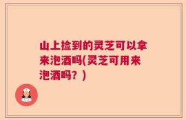 山上捡到的灵芝可以拿来泡酒吗(灵芝可用来泡酒吗？)