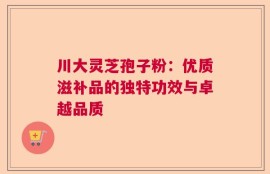 川大灵芝孢子粉：优质滋补品的独特功效与卓越品质