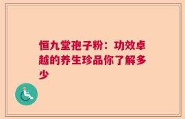 恒九堂孢子粉：功效卓越的养生珍品你了解多少