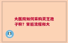 大医院如何采购灵芝孢子粉？背后流程和大