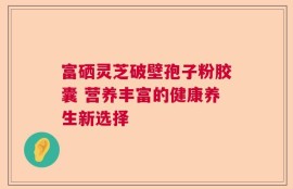 富硒灵芝破壁孢子粉胶囊 营养丰富的健康养生新选择
