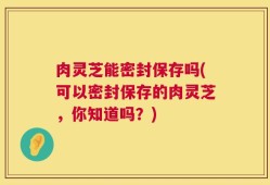 肉灵芝能密封保存吗(可以密封保存的肉灵芝，你知道吗？)