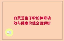 白灵芝孢子粉的神奇功效与健康价值全面解析