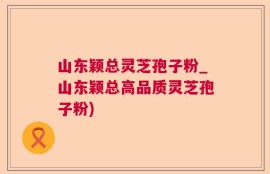 山东颖总灵芝孢子粉_山东颖总高品质灵芝孢子粉)