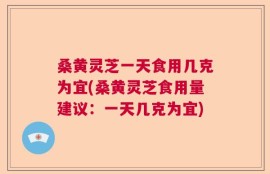 桑黄灵芝一天食用几克为宜(桑黄灵芝食用量建议：一天几克为宜)
