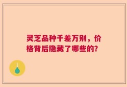 灵芝品种千差万别，价格背后隐藏了哪些的？