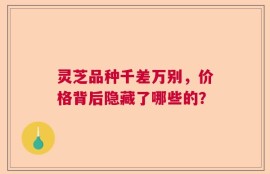灵芝品种千差万别，价格背后隐藏了哪些的？