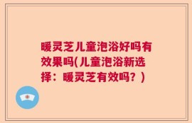 暖灵芝儿童泡浴好吗有效果吗(儿童泡浴新选择：暖灵芝有效吗？)