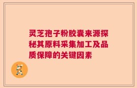 灵芝孢子粉胶囊来源探秘其原料采集加工及品质保障的关键因素