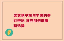 灵芝孢子粉与牛奶的奇妙搭配 营养加倍健康新选择