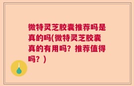 微特灵芝胶囊推荐吗是真的吗(微特灵芝胶囊真的有用吗？推荐值得吗？)
