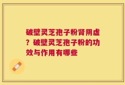 破壁灵芝孢子粉肾阴虚？破壁灵芝孢子粉的功效与作用有哪些