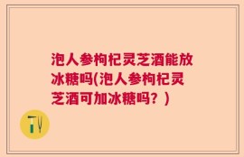 泡人参枸杞灵芝酒能放冰糖吗(泡人参枸杞灵芝酒可加冰糖吗？)