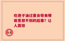 吃孢子油过量会带来哪些意想不到的后果？让人震惊