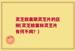 灵芝胶囊跟灵芝片的区别(灵芝胶囊和灵芝片有何不同？)