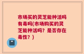 市场买的灵芝能种活吗有毒吗(市场购买的灵芝能种活吗？是否存在毒性？)