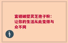 富硒破壁灵芝孢子粉：让你的生活从此变得与众不同