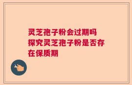 灵芝孢子粉会过期吗 探究灵芝孢子粉是否存在保质期
