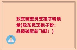 敖东破壁灵芝孢子粉质量(敖东灵芝孢子粉：品质破壁新飞跃！)
