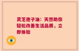 灵芝孢子油：天然助你轻松改善生活品质，立即体验