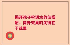 揭开孢子粉调水的佳搭配，提升效果的关键在于这里