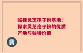 临桂灵芝孢子粉基地：探索灵芝孢子粉的优质产地与独特价值