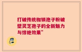 打破传统枷锁孢子粉破壁灵芝孢子的全新魅力与惊艳效果”