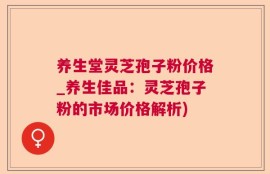 养生堂灵芝孢子粉价格_养生佳品：灵芝孢子粉的市场价格解析)