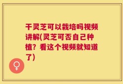干灵芝可以栽培吗视频讲解(灵芝可否自己种植？看这个视频就知道了)