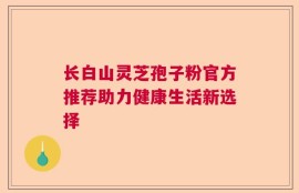 长白山灵芝孢子粉官方推荐助力健康生活新选择