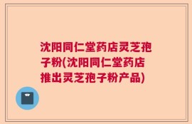 沈阳同仁堂药店灵芝孢子粉(沈阳同仁堂药店推出灵芝孢子粉产品)