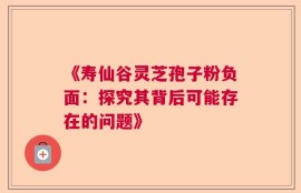 《寿仙谷灵芝孢子粉负面：探究其背后可能存在的问题》