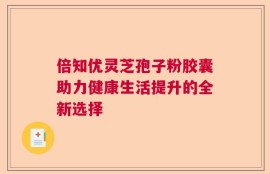 倍知优灵芝孢子粉胶囊助力健康生活提升的全新选择