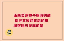 山西灵芝孢子粉收购商 探寻其收购背后的市场逻辑与发展前景