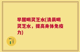 早醒喝灵芝水(清晨喝灵芝水，提高身体免疫力)