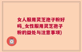 女人服用灵芝孢子粉好吗_女性服用灵芝孢子粉的益处与注意事项)