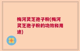 梅河灵芝孢子粉(梅河灵芝孢子粉的功效和用途)