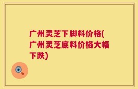 广州灵芝下脚料价格(广州灵芝底料价格大幅下跌)