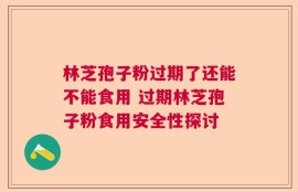 林芝孢子粉过期了还能不能食用 过期林芝孢子粉食用安全性探讨